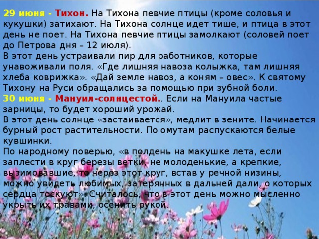 29 июня -   Тихон. На Тихона певчие птицы (кроме соловья и кукушки) затихают. На Тихона солнце идет тише, и птица в этот день не поет. На Тихона певчие птицы замолкают (соловей поет до Петрова дня – 12 июля). В этот день устраивали пир для работников, которые унавоживали поля. «Где лишняя навоза колыжка, там лишняя хлеба коврижка». «Дай земле навоз, а коням – овес». К святому Тихону на Руси обращались за помощью при зубной боли. 30 июня -   Мануил‑солнцестой. . Если на Мануила частые зарницы, то будет хороший урожай. В этот день солнце «застаивается», медлит в зените. Начинается бурный рост растительности. По омутам распускаются белые кувшинки. По народному поверью, «в полдень на макушке лета, если заплести в круг березы ветки, не молоденькие, а крепкие, вызимовавшие, то через этот круг, встав у речной низины, можно увидеть любимых, затерянных в дальней дали, о которых сердца тоскуют». Считалось, что в этот день можно мысленно укрыть их травами, осенить рукой.    