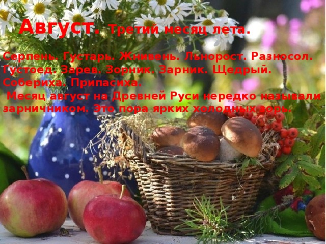 Август.  Третий месяц лета. Серпень. Густарь. Жнивень. Льнорост. Разносол. Густоед. Зарев. Зорник. Зарник. Щедрый. Собериха. Припасиха.   Месяц август на Древней Руси нередко называли зарничником. Это пора ярких холодных зорь. 