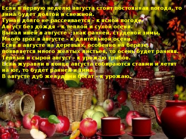 Если в первую неделю августа стоит постоянная погода, то зима будет долгой и снежной. Туман долго не рассеивается - к ясной погоде. Август без дождя - к теплой и сухой осени. Выпал иней в августе - знак ранней, студеной зимы. Много гроз в августе - к длительной осени. Если в августе на деревьях, особенно на березе, появляется много желтых листьев, то осень будет ранняя. Теплый и сырой август - к урожаю грибов. Если журавли в конце августа собираются стаями и летят на юг, то будет ранней и зима. В августе дуб желудями богат - к урожаю. 