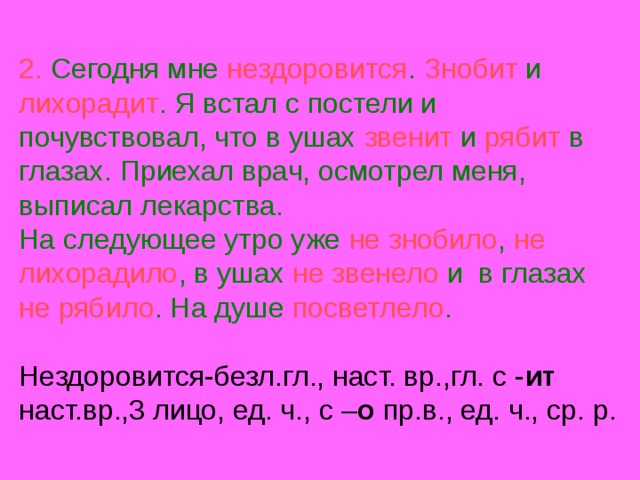 2. Сегодня мне нездоровится . Знобит и лихорадит . Я встал с постели и почувствовал, что в ушах звенит и рябит в глазах. Приехал врач, осмотрел меня, выписал лекарства.  На следующее утро уже не знобило , не лихорадило , в ушах не звенело и в глазах не рябило . На душе посветлело .   Нездоровится-безл.гл., наст. вр.,гл. с - ит наст.вр.,3 лицо, ед. ч., с – о пр.в., ед. ч., ср. р. 