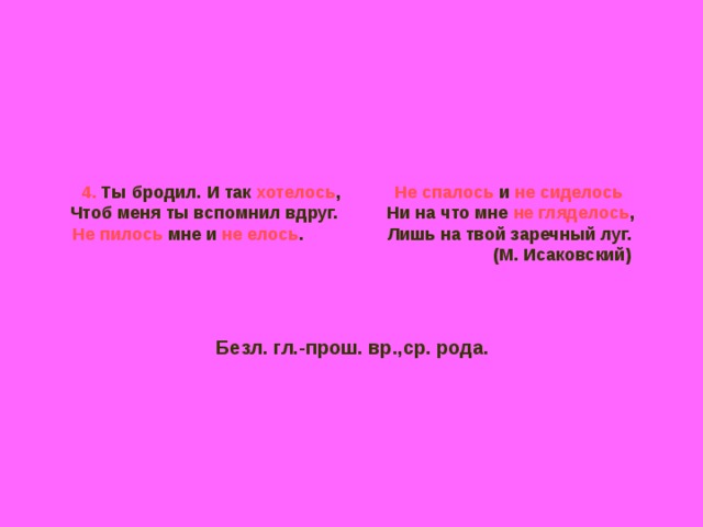4. Ты бродил. И так хотелось , Не спалось и не сиделось  Чтоб меня ты вспомнил вдруг. Ни на что мне не гляделось ,  Не пилось мне и не елось . Лишь на твой заречный луг.  (М. Исаковский)     Безл. гл.-прош. вр.,ср. рода. 