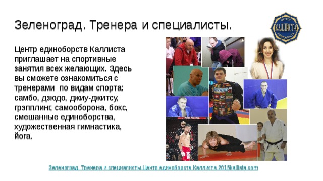 Зеленоград. Тренера и специалисты. Центр единоборств Каллиста приглашает на спортивные занятия всех желающих. Здесь вы сможете ознакомиться с тренерами по видам спорта: самбо, дзюдо, джиу-джитсу, грэпплинг, самооборона, бокс, смешанные единоборства, художественная гимнастика, йога. Зеленоград. Тренера и специалисты.Центр единоборств Каллиста 2015kallista.com 