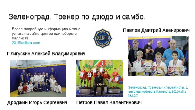 Зеленоград. Тренер по дзюдо и самбо. Более подробную информацию можно узнать на сайте центра единоборств Каллиста. 2015kallista.com Павлов Дмитрий Авенирович Плигускин Алексей Владимирович Зеленоград. Тренера и специалисты. Центр единоборств Каллиста 2015kallista.com Петров Павел Валентинович Дроджин Игорь Сергеевич 
