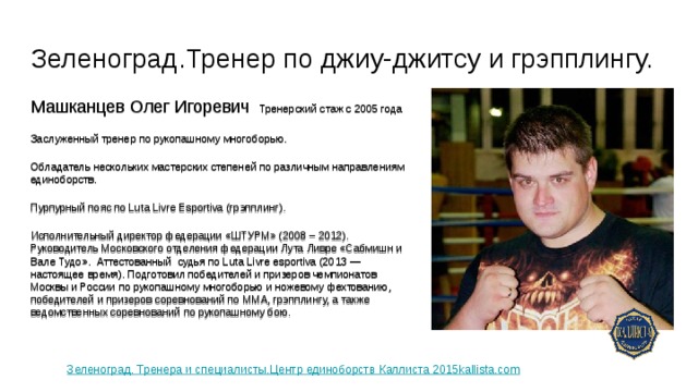 Зеленоград.Тренер по джиу-джитсу и грэпплингу. Машканцев Олег Игоревич Тренерский стаж с 2005 года Заслуженный тренер по рукопашному многоборью. Обладатель нескольких мастерских степеней по различным направлениям единоборств. Пурпурный пояс по Luta Livre Esportiva (грэпплинг). Исполнительный директор федерации «ШТУРМ» (2008 – 2012). Руководитель Московского отделения федерации Лута Ливре «Сабмишн и Вале Тудо». Аттестованный судья по Luta Livre esportiva (2013 — настоящее время). Подготовил победителей и призеров чемпионатов Москвы и России по рукопашному многоборью и ножевому фехтованию, победителей и призеров соревнований по ММА, грэпплингу, а также ведомственных соревнований по рукопашному бою. Зеленоград. Тренера и специалисты.Центр единоборств Каллиста 2015kallista.com 