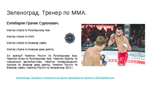 Зеленоград. Тренер по ММА. Енгибарян Грачик Суренович. Мастер спорта по Рукопашному бою. Мастер спорта по ММА. Мастер спорта по Боевому самбо. Мастер спорта по боевому джиу джитсу. 3-х кратный Чемпион России по Рукопашному бою, Чемпион Мира по Рукопашному бою, Чемпион Европы по смешанным единоборствам, Чемпион Международного турнира по боевому джиу джитсу, Чемпион России по Боевому самбо, Чемпион России по панкратиону 2014 г. Зеленоград. Тренера и специалисты.Центр единоборств Каллиста 2015kallista.com 