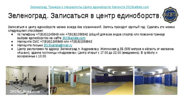 Зеленоград. Тренера и специалисты.Центр единоборств Каллиста 2015kallista.com Зеленоград. Записаться в центр единоборств.   Записаться в центр единоборств можно всегда без ограничений. Запись проходит круглый год. Сделать это можно следующими способами: по телефону +7(916)1245949 или +7(919)1056942 (общий для всех видов спорта) или позвонив тренеру выбрав единоборство на сайте 2015kallista.com . Напишите СМС +7(916)1245949 или +7(919)1056942 Напишите письмо 2015kallista@mail.ru Центр расположен по адресу: Зеленоград п. Андреевка у. Жилинская д.3Б (500 метров в область от магазина «Ашан»), здание гостиницы «Андреевка». Центр открыт с 17.00 до 22.00 (ежедневно). В субботу и воскресенье с 10.00. 