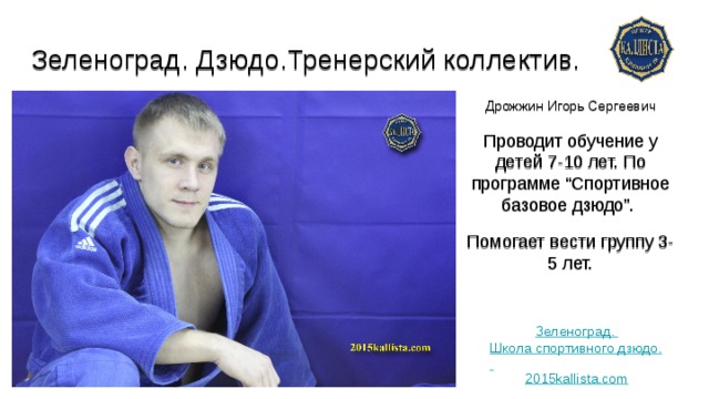 Зеленоград. Дзюдо.Тренерский коллектив.   Дрожжин Игорь Сергеевич Проводит обучение у детей 7-10 лет. По программе “Спортивное базовое дзюдо”. Помогает вести группу 3-5 лет. Зеленоград. Школа спортивного дзюдо. 2015kallista.com 