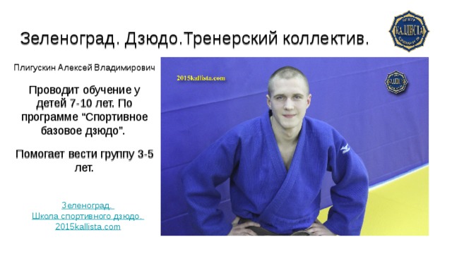 Зеленоград. Дзюдо.Тренерский коллектив.   Плигускин Алексей Владимирович  Проводит обучение у детей 7-10 лет. По программе “Спортивное базовое дзюдо”. Помогает вести группу 3-5 лет. Зеленоград. Школа спортивного дзюдо. 2015kallista.com 