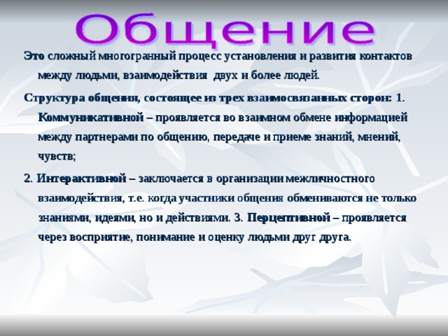 Это сложный многогранный процесс установления и развития контактов между людьми, взаимодействия двух и более людей. Структура общения, состоящее из трех взаимосвязанных сторон: 1. Коммуникативной – проявляется во взаимном обмене информацией между партнерами по общению, передаче и приеме знаний, мнений, чувств; 2. Интерактивной – заключается в организации межличностного взаимодействия, т.е. когда участники общения обмениваются не только знаниями, идеями, но и действиями. 3. Перцептивной – проявляется через восприятие, понимание и оценку людьми друг друга.