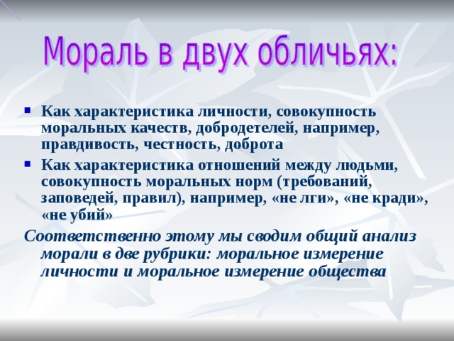 Как характеристика личности, совокупность моральных качеств, добродетелей, например, правдивость, честность, доброта Как характеристика отношений между людьми, совокупность моральных норм (требований, заповедей, правил), например, «не лги», «не кради», «не убий» Соответственно этому мы сводим общий анализ морали в две рубрики: моральное измерение личности и моральное измерение общества