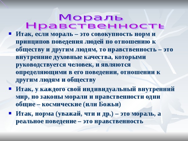 Итак, если мораль – это совокупность норм и принципов поведения людей по отношению к обществу и другим людям, то нравственность – это внутренние духовные качества, которыми руководствуется человек, и являются определяющими в его поведении, отношении к другим людям и обществу Итак, у каждого свой индивидуальный внутренний мир, но законы морали и нравственности одни общие – космические ( или Божьи) Итак, норма (уважай, чти и др.) – это мораль, а реальное поведение – это нравственность