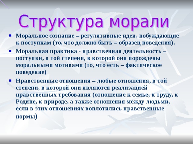 Моральное сознание – регулятивные идеи, побуждающие к поступкам (то, что должно быть – образец поведения). Моральная практика - нравственная деятельность – поступки, в той степени, в которой они порождены моральными мотивами (то, что есть – фактическое поведение) Нравственные отношения – любые отношения, в той степени, в которой они являются реализацией нравственных требования (отношение к семье, к труду, к Родине, к природе, а также отношения между людьми, если в этих отношениях воплотились нравственные нормы )