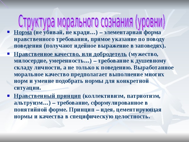 Норма (не убивай, не кради…) – элементарная форма нравственного требования, прямое указание по поводу поведения ( получают идейное выражение в заповедях). Нравственное качество, или добродетель (мужество, милосердие, умеренность…) – требование к душевному складу личности, а не только к поведению. Выработанное моральное качество предполагает выполнение многих норм и умение подобрать нормы для конкретной ситуации. Нравственный принцип (коллективизм, патриотизм, альтруизм…) – требование, сформулированное в понятийной форме. Принцип – идея, цементирующая нормы и качества в специфическую целостность.