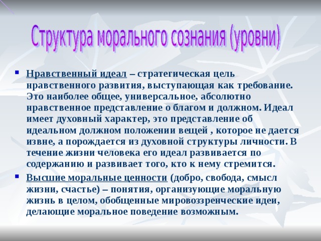 Нравственный идеал – стратегическая цель нравственного развития, выступающая как требование. Это наиболее общее, универсальное, абсолютно нравственное представление о благом и должном. Идеал имеет духовный характер, это представление об идеальном должном положении вещей , которое не дается извне, а порождается из духовной структуры личности. В течение жизни человека его идеал развивается по содержанию и развивает того, кто к нему стремится. Высшие моральные ценности (добро, свобода, смысл жизни, счастье) – понятия, организующие моральную жизнь в целом, обобщенные мировоззренческие идеи, делающие моральное поведение возможным.