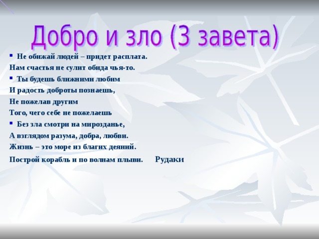 Не обижай людей – придет расплата. Нам счастья не сулит обида чья-то. Ты будешь ближними любим И радость доброты познаешь, Не пожелав другим Того, чего себе не пожелаешь Без зла смотри на мирозданье, А взглядом разума, добра, любви. Жизнь – это море из благих деяний. Построй корабль и по волнам плыви. Рудаки