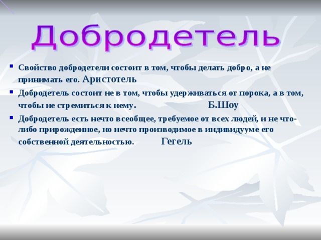 Свойство добродетели состоит в том, чтобы делать добро, а не принимать его. Аристотель Добродетель состоит не в том, чтобы удерживаться от порока, а в том, чтобы не стремиться к нему . Б.Шоу Добродетель есть нечто всеобщее, требуемое от всех людей, и не что-либо прирожденное, но нечто производимое в индивидууме его собственной деятельностью. Гегель
