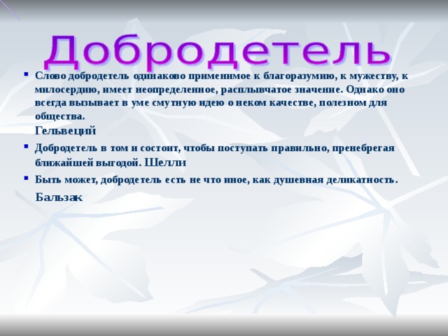 Слово добродетель одинаково применимое к благоразумию, к мужеству, к милосердию, имеет неопределенное, расплывчатое значение. Однако оно всегда вызывает в уме смутную идею о неком качестве, полезном для общества. Гельвеций Добродетель в том и состоит, чтобы поступать правильно, пренебрегая ближайшей выгодой. Шелли Быть может, добродетель есть не что иное, как душевная деликатность. Бальзак