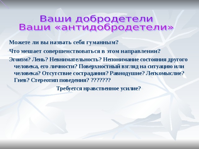 Можете ли вы назвать себя гуманным? Что мешает совершенствоваться в этом направлении? Эгоизм? Лень? Невнимательность? Непонимание состояния другого человека, его личности? Поверхностный взгляд на ситуацию или человека? Отсутствие сострадания? Равнодушие? Легкомыслие? Гнев? Стереотип поведения? ??????? Требуется нравственное усилие?