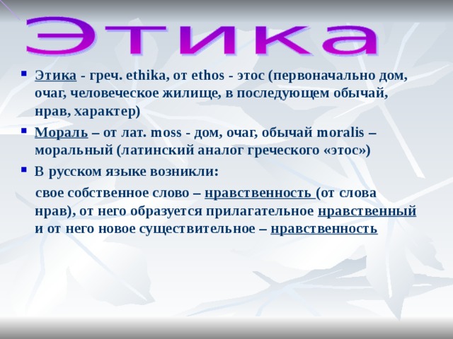 Этика - греч. ethika, от ethos - этос (первоначально дом, очаг, человеческое жилище, в последующем обычай, нрав, характер) Мораль – от лат. moss - дом, очаг, обычай moralis – моральный (латинский аналог греческого «этос») В русском языке возникли: свое собственное слово – нравственность (от слова нрав), от него образуется прилагательное нравственный и от него новое существительное – нравственность