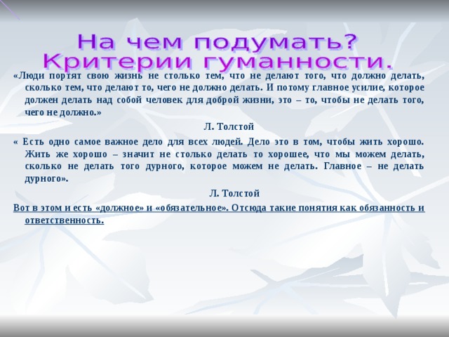 «Люди портят свою жизнь не столько тем, что не делают того, что должно делать, сколько тем, что делают то, чего не должно делать. И потому главное усилие, которое должен делать над собой человек для доброй жизни, это – то, чтобы не делать того, чего не должно.» Л. Толстой « Есть одно самое важное дело для всех людей. Дело это в том, чтобы жить хорошо. Жить же хорошо – значит не столько делать то хорошее, что мы можем делать, сколько не делать того дурного, которое можем не делать. Главное – не делать дурного». Л. Толстой Вот в этом и есть «должное» и «обязательное». Отсюда такие понятия как обязанность и ответственность.
