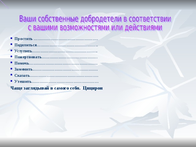 Простить ………………………………………. Поделиться…………………………………….. Уступить……………………………………….. Пожертвовать…………………………………. Помочь…………………………………………. Заменить.………………………………………. Сказать…………………………………………. Утешить………………………………………… Чаще заглядывай в самого себя. Цицирон