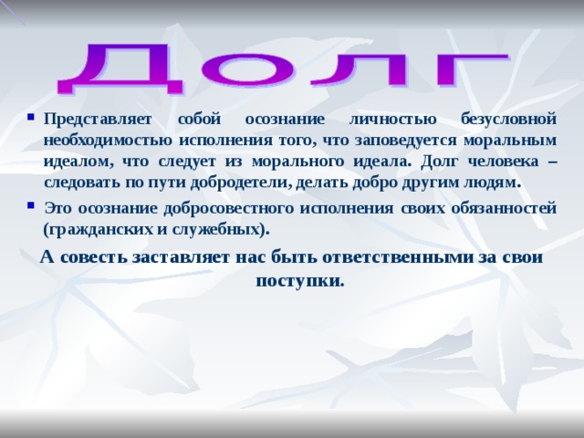 Представляет собой осознание личностью безусловной необходимостью исполнения того, что заповедуется моральным идеалом, что следует из морального идеала. Долг человека – следовать по пути добродетели, делать добро другим людям. Это осознание добросовестного исполнения своих обязанностей (гражданских и служебных). А совесть заставляет нас быть ответственными за свои поступки.