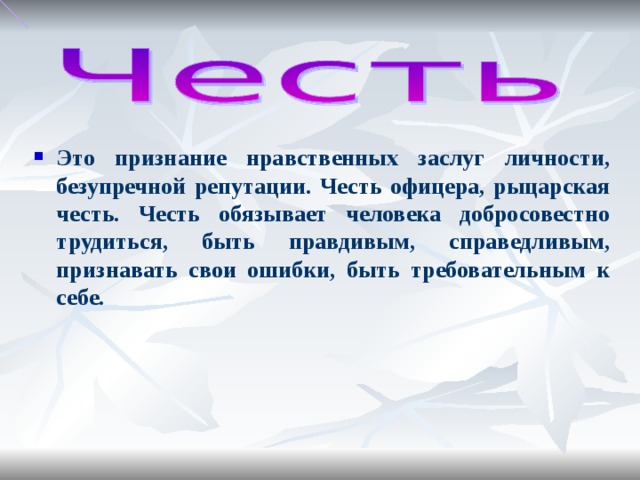 Это признание нравственных заслуг личности, безупречной репутации. Честь офицера, рыцарская честь. Честь обязывает человека добросовестно трудиться, быть правдивым, справедливым, признавать свои ошибки, быть требовательным к себе.