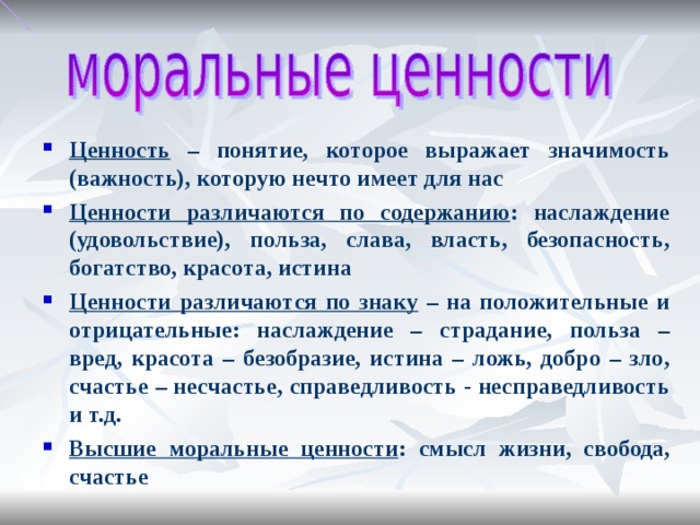 Ценность – понятие, которое выражает значимость (важность), которую нечто имеет для нас Ценности различаются по содержанию : наслаждение (удовольствие), польза, слава, власть, безопасность, богатство, красота, истина Ценности различаются по знаку – на положительные и отрицательные: наслаждение – страдание, польза – вред, красота – безобразие, истина – ложь, добро – зло, счастье – несчастье, справедливость - несправедливость и т.д. Высшие моральные ценности : смысл жизни, свобода, счастье