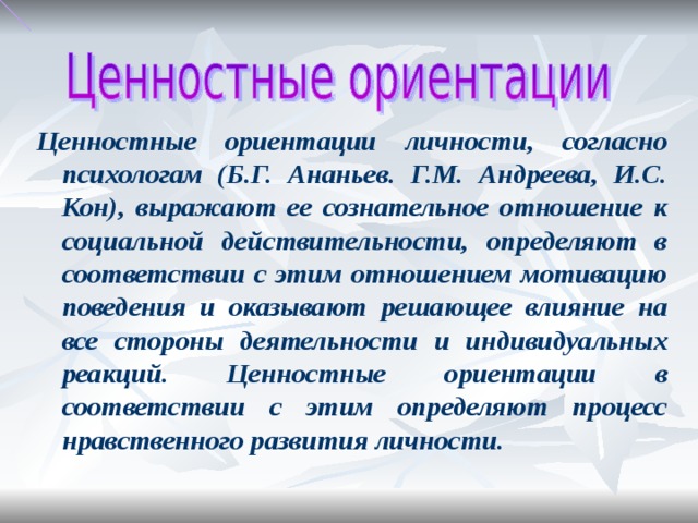 Ценностные ориентации личности, согласно психологам (Б.Г. Ананьев. Г.М. Андреева, И.С. Кон), выражают ее сознательное отношение к социальной действительности, определяют в соответствии с этим отношением мотивацию поведения и оказывают решающее влияние на все стороны деятельности и индивидуальных реакций. Ценностные ориентации в соответствии с этим определяют процесс нравственного развития личности.