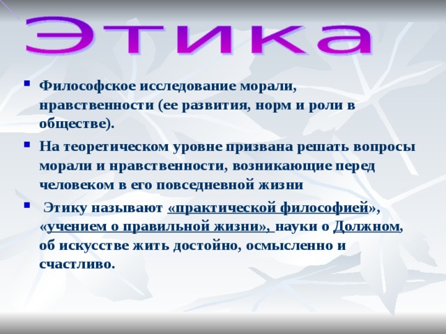 Философское исследование морали, нравственности (ее развития, норм и роли в обществе). На теоретическом уровне призвана решать вопросы морали и нравственности, возникающие перед человеком в его повседневной жизни Этику называют «практической философией », « учением о правильной жизни», науки о Должном , об искусстве жить достойно, осмысленно и счастливо.