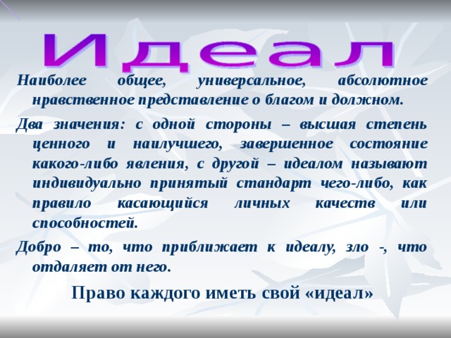 Наиболее общее, универсальное, абсолютное нравственное представление о благом и должном. Два значения: с одной стороны – высшая степень ценного и наилучшего, завершенное состояние какого-либо явления, с другой – идеалом называют индивидуально принятый стандарт чего-либо, как правило касающийся личных качеств или способностей. Добро – то, что приближает к идеалу, зло -, что отдаляет от него. Право каждого иметь свой «идеал»