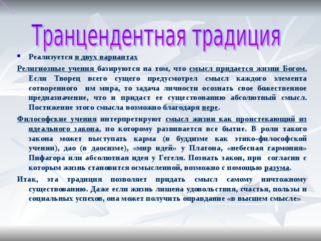 Реализуется в двух вариантах Религиозные учения базируются на том, что смысл придается жизни Богом. Если Творец всего сущего предусмотрел смысл каждого элемента сотворенного им мира, то задача личности осознать свое божественное предназначение, что и придаст ее существованию абсолютный смысл. Постижение этого смысла возможно благодаря вере . Философские учения интерпретируют смысл жизни как проистекающий из идеального закона , по которому развивается все бытие. В роли такого закона может выступать карма (в буддизме как этико-философской учении), дао (в даосизме), «мир идей» у Платона, «небесная гармония» Пифагора или абсолютная идея у Гегеля. Познать закон, при согласии с которым жизнь становится осмысленной, возможно с помощью разума . Итак, эта традиция позволяет придать смысл самому ничтожному существованию. Даже если жизнь лишена удовольствия, счастья, пользы и социальных успехов, она может получить оправдание «в высшем смысле»