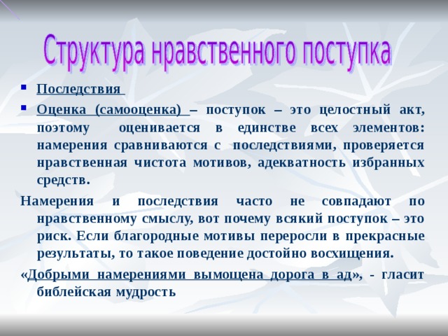 Последствия Оценка (самооценка) – поступок – это целостный акт, поэтому оценивается в единстве всех элементов: намерения сравниваются с последствиями, проверяется нравственная чистота мотивов, адекватность избранных средств. Намерения и последствия часто не совпадают по нравственному смыслу, вот почему всякий поступок – это риск. Если благородные мотивы переросли в прекрасные результаты, то такое поведение достойно восхищения. « Добрыми намерениями вымощена дорога в ад », - гласит библейская мудрость