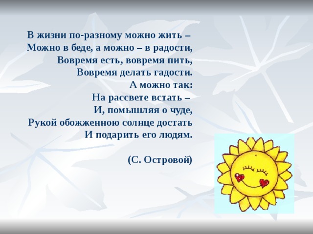В жизни по-разному можно жить – Можно в беде, а можно – в радости, Вовремя есть, вовремя пить, Вовремя делать гадости. А можно так: На рассвете встать – И, помышляя о чуде, Рукой обожженною солнце достать И подарить его людям. (С. Островой)