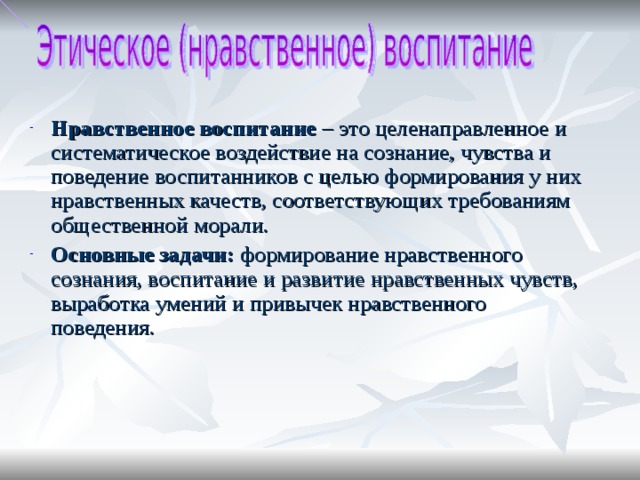 Нравственное воспитание – это целенаправленное и систематическое воздействие на сознание, чувства и поведение воспитанников с целью формирования у них нравственных качеств, соответствующих требованиям общественной морали. Основные задачи: формирование нравственного сознания, воспитание и развитие нравственных чувств, выработка умений и привычек нравственного поведения.