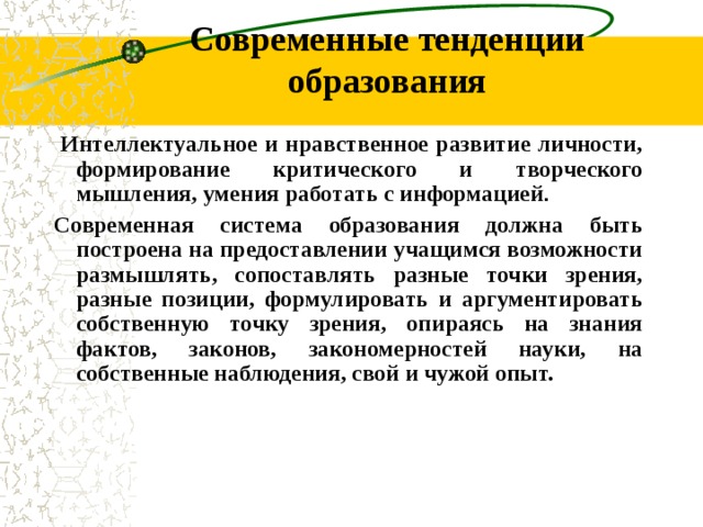 Современные тенденции образования Интеллектуальное и нравственное развитие личности, формирование критического и творческого мышления, умения работать с информацией . С овременная система образования должна быть построена на предоставлении учащимся возможности размышлять, сопоставлять разные точки зрения, разные позиции, формулировать и аргументировать собственную точку зрения, опираясь на знания фактов, законов, закономерностей науки, на собственные наблюдения, свой и чужой опыт.