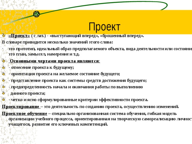 Проект «Проект»  ( с лат.) - «выступающий вперед», «брошенный вперед». В словаре приводится несколько значений этого слова: это прототип, идеальный образ предполагаемого объекта, вида деятельности или состояния; это план, замысел, намерение и т.д.   Основными чертами проекта являются : - отнесение проекта к будущему; - ориентация проекта на желаемое состояние будущего; - представление проекта как системы средств достижения будущего; - предопределенность начала и окончания работы по выполнению  данного проекта; - четко и ясно сформулированные критерии эффективности проекта. Проектирование – это деятельность по созданию проекта, осуществлению изменений. Проектное обучение – специально организованная система обучения, гибкая модель организации учебного процесса, ориентированная на творческую самореализацию личности учащегося, развитие его ключевых компетенций.  