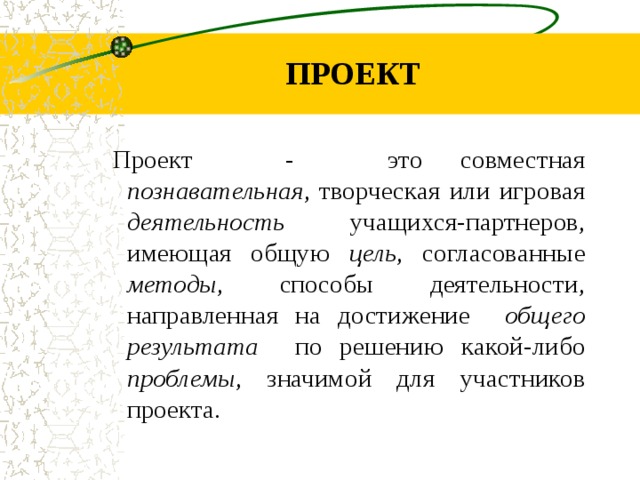 ПРОЕКТ Проект - это совместная познавательная , творческая или игровая деятельность учащихся-партнеров, имеющая общую цель , согласованные методы , способы деятельности, направленная на достижение общего результата по решению какой-либо проблемы , значимой для участников проекта. Проект - это совместная познавательная , творческая или игровая деятельность учащихся-партнеров, имеющая общую цель , согласованные методы , способы деятельности, направленная на достижение общего результата по решению какой-либо проблемы , значимой для участников проекта. Проект - это совместная познавательная , творческая или игровая деятельность учащихся-партнеров, имеющая общую цель , согласованные методы , способы деятельности, направленная на достижение общего результата по решению какой-либо проблемы , значимой для участников проекта.