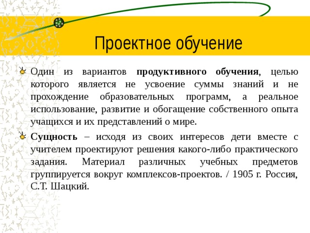 Проектное обучение Один из вариантов продуктивного обучения , целью которого является не усвоение суммы знаний и не прохождение образовательных программ, а реальное использование, развитие и обогащение собственного опыта учащихся и их представлений о мире. Сущность – исходя из своих интересов дети вместе с учителем проектируют решения какого-либо практического задания. Материал различных учебных предметов группируется вокруг комплексов-проектов. / 1905 г. Россия, С.Т. Шацкий.