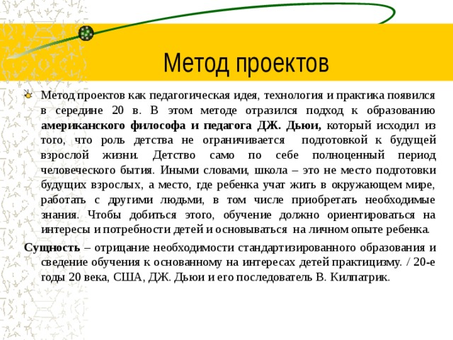 Метод проектов Метод проектов как педагогическая идея, технология и практика появился в середине 20 в. В этом методе отразился подход к образованию американского философа и педагога ДЖ. Дьюи, который исходил из того, что роль детства не ограничивается подготовкой к будущей взрослой жизни. Детство само по себе полноценный период человеческого бытия. Иными словами, школа – это не место подготовки будущих взрослых, а место, где ребенка учат жить в окружающем мире, работать с другими людьми, в том числе приобретать необходимые знания. Чтобы добиться этого, обучение должно ориентироваться на интересы и потребности детей и основываться на личном опыте ребенка. Сущность – отрицание необходимости стандартизированного образования и сведение обучения к основанному на интересах детей практицизму. / 20-е годы 20 века, США, ДЖ. Дьюи и его последователь В. Килпатрик.