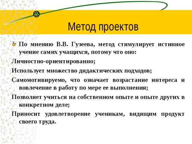 Метод проектов По мнению В.В. Гузеева, метод стимулирует истинное учение самих учащихся, потому что оно: Личностно-ориентированно; Использует множество дидактических подходов; Самомотивируемо, что означает возрастание интереса и вовлечение в работу по мере ее выполнения; Позволяет учиться на собственном опыте и опыте других в конкретном деле; Приносит удовлетворение ученикам, видящим продукт своего труда.