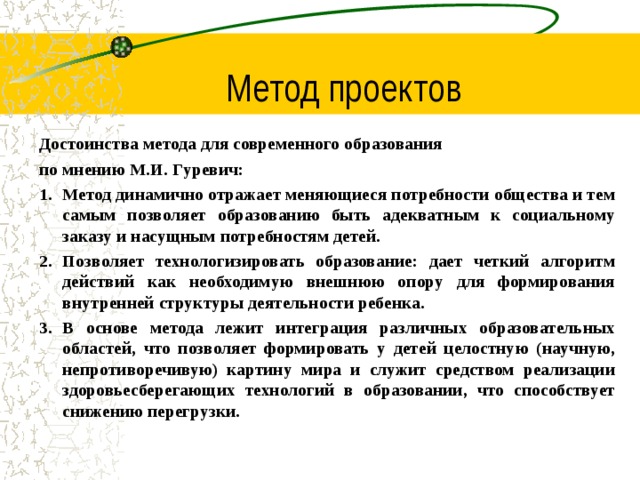 Метод проектов Достоинства метода для современного образования по мнению М.И. Гуревич: Метод динамично отражает меняющиеся потребности общества и тем самым позволяет образованию быть адекватным к социальному заказу и насущным потребностям детей. Позволяет технологизировать образование: дает четкий алгоритм действий как необходимую внешнюю опору для формирования внутренней структуры деятельности ребенка. В основе метода лежит интеграция различных образовательных областей, что позволяет формировать у детей целостную (научную, непротиворечивую) картину мира и служит средством реализации здоровьесберегающих технологий в образовании, что способствует снижению перегрузки.