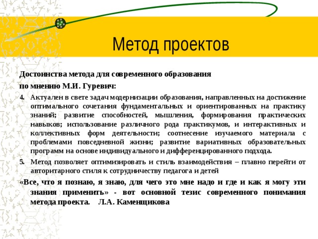 Метод проектов Достоинства метода для современного образования по мнению М.И. Гуревич: Актуален в свете задач модернизации образования, направленных на достижение оптимального сочетания фундаментальных и ориентированных на практику знаний; развитие способностей, мышления, формирования практических навыков; использование различного рода практикумов, и интерактивных и коллективных форм деятельности; соотнесение изучаемого материала с проблемами повседневной жизни; развитие вариативных образовательных программ на основе индивидуального и дифференцированного подхода. Метод позволяет оптимизировать и стиль взаимодействия – плавно перейти от авторитарного стиля к сотрудничеству педагога и детей «Все, что я познаю, я знаю, для чего это мне надо и где и как я могу эти знания применить» - вот основной тезис современного понимания метода проекта. Л.А. Каменщикова