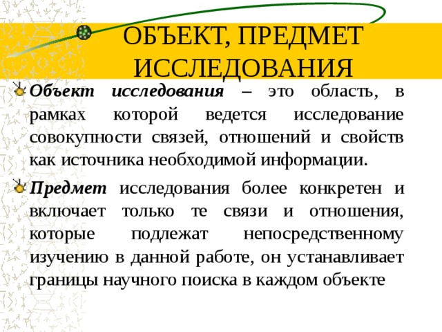 ОБЪЕКТ, ПРЕДМЕТ ИССЛЕДОВАНИЯ Объект исследования – это область, в рамках которой ведется исследование совокупности связей, отношений и свойств как источника необходимой информации. Предмет исследования более конкретен и включает только те связи и отношения, которые подлежат непосредственному изучению в данной работе, он устанавливает границы научного поиска в каждом объекте  