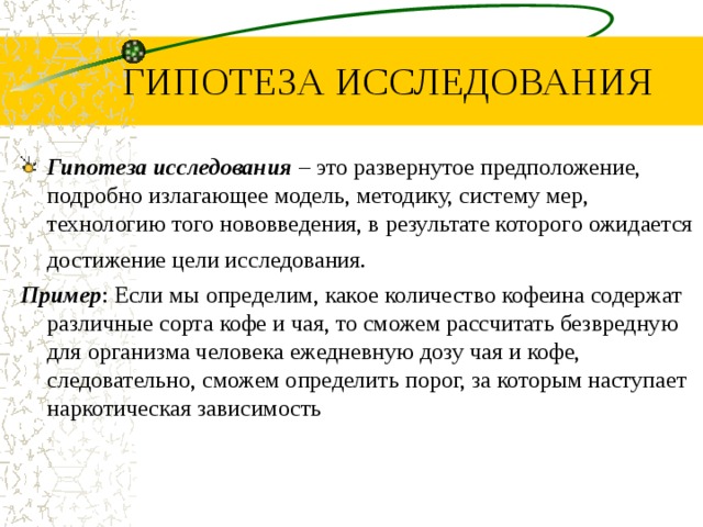 ГИПОТЕЗА ИССЛЕДОВАНИЯ Гипотеза исследования – это развернутое предположение, подробно излагающее модель, методику, систему мер, технологию того нововведения, в результате которого ожидается достижение цели исследования. Пример : Если мы определим, какое количество кофеина содержат различные сорта кофе и чая, то сможем рассчитать безвредную для организма человека ежедневную дозу чая и кофе, следовательно, сможем определить порог, за которым наступает наркотическая зависимость