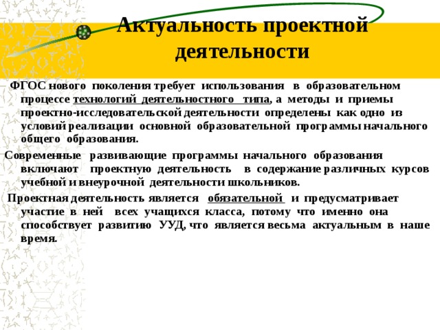 Актуальность проектной деятельности ФГОС нового поколения требует использования в образовательном процессе технологий деятельностного типа , а методы и приемы проектно-исследовательской деятельности определены как одно из условий реализации основной образовательной программы начального общего образования. Современные развивающие программы начального образования включают проектную деятельность в содержание различных курсов учебной и внеурочной деятельности школьников. Проектная деятельность является обязательной и предусматривает участие в ней всех учащихся класса, потому что именно она способствует развитию УУД, что является весьма актуальным в наше время.