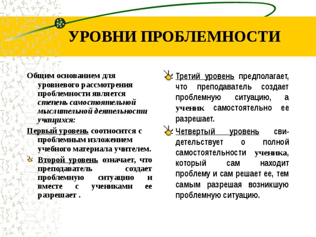 УРОВНИ ПРОБЛЕМНОСТИ Общим основанием для уровневого рассмотрения проблемности является степень самостоятельной мыслительной деятельности учащихся: П ервый уровень соотносится с проблемным изложением учебного материала учителем . Третий уровень предполагает, что преподаватель создает проблемную ситуацию, а ученик с амостоятельно ее разрешает. Четвертый уровень сви - детельствует о полной самостоятельности ученика , который сам находит проблему и сам решает ее, тем самым разрешая возникшую проблемную ситуацию. Второй уровень означает, что преподаватель создает проблемную ситуацию и вместе с учениками ее разрешает .