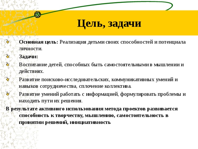 Цель, задачи Основная цель: Реализация детьми своих способностей и потенциала личности. Задачи: Воспитание детей, способных быть самостоятельными в мышлении и действиях. Развитие поисково-исследовательских, коммуникативных умений и навыков сотрудничества, сплочение коллектива. Развитие умений работать с информацией, формулировать проблемы и находить пути их решения. В результате активного использования метода проектов развивается способность к творчеству, мышлению, самостоятельность в принятии решений, инициативность