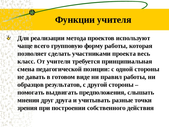 Функции учителя Для реализации метода проектов используют чаще всего групповую форму работы, которая позволяет сделать участниками проекта весь класс. От учителя требуется принципиальная смена педагогической позиции: с одной стороны не давать в готовом виде ни правил работы, ни образцов результатов, с другой стороны – помогать выдвигать предположения, слышать мнения друг друга и учитывать разные точки зрения при построении собственного действия