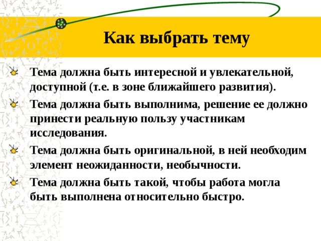 Как выбрать тему Тема должна быть интересной и увлекательной, доступной (т.е. в зоне ближайшего развития). Тема должна быть выполнима, решение ее должно принести реальную пользу участникам исследования. Тема должна быть оригинальной, в ней необходим элемент неожиданности, необычности. Тема должна быть такой, чтобы работа могла быть выполнена относительно быстро.
